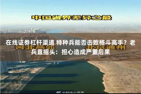 在线证劵杠杆渠道 特种兵能否击败格斗高手？老兵直摇头：担心造成严重后果