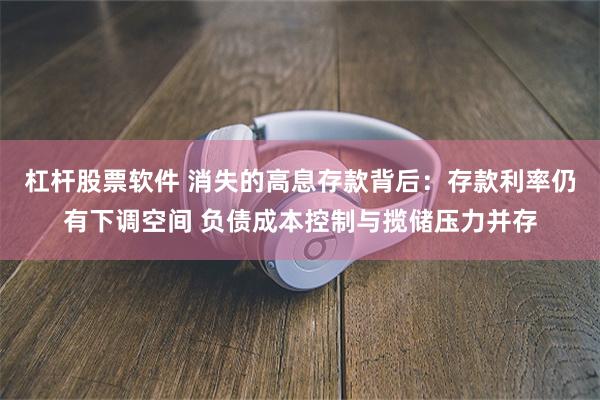 杠杆股票软件 消失的高息存款背后：存款利率仍有下调空间 负债成本控制与揽储压力并存