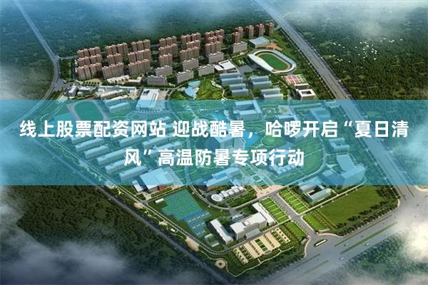 线上股票配资网站 迎战酷暑，哈啰开启“夏日清风”高温防暑专项行动