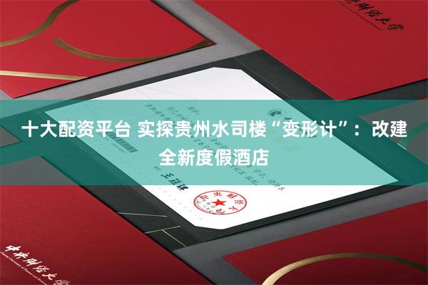 十大配资平台 实探贵州水司楼“变形计”：改建全新度假酒店