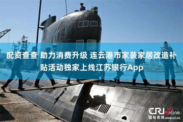 配资查查 助力消费升级 连云港市家装家居改造补贴活动独家上线江苏银行App