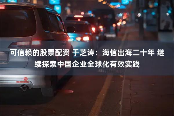 可信赖的股票配资 于芝涛：海信出海二十年 继续探索中国企业全球化有效实践