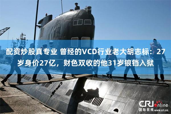 配资炒股真专业 曾经的VCD行业老大胡志标：27岁身价27亿，财色双收的他31岁锒铛入狱