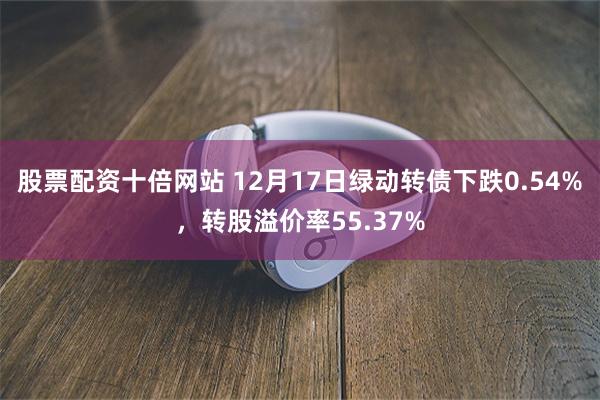 股票配资十倍网站 12月17日绿动转债下跌0.54%，转股溢价率55.37%