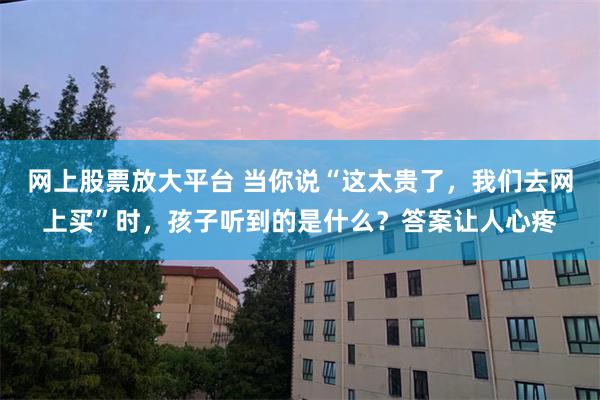 网上股票放大平台 当你说“这太贵了，我们去网上买”时，孩子听到的是什么？答案让人心疼