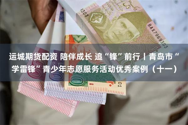 运城期货配资 陪伴成长 追“锋”前行丨青岛市“学雷锋”青少年志愿服务活动优秀案例（十一）