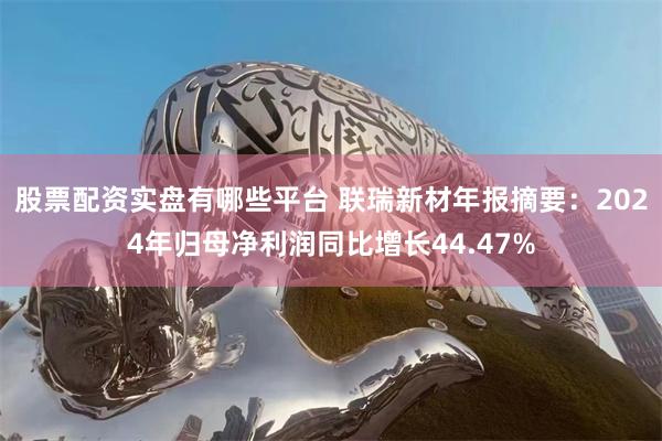 股票配资实盘有哪些平台 联瑞新材年报摘要：2024年归母净利润同比增长44.47%