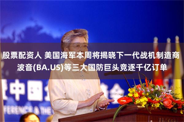 股票配资人 美国海军本周将揭晓下一代战机制造商 波音(BA.US)等三大国防巨头竞逐千亿订单