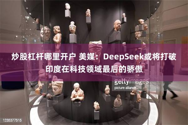 炒股杠杆哪里开户 美媒：DeepSeek或将打破印度在科技领域最后的骄傲
