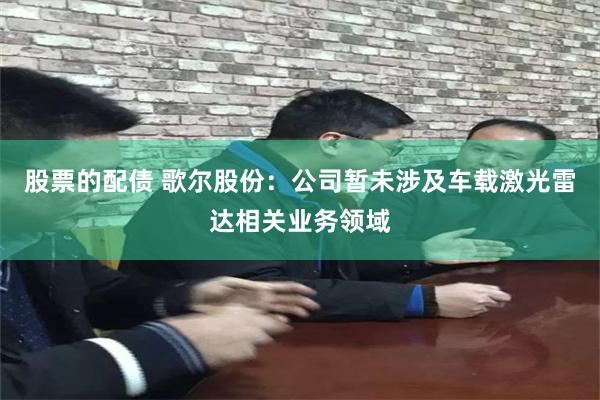 股票的配债 歌尔股份：公司暂未涉及车载激光雷达相关业务领域