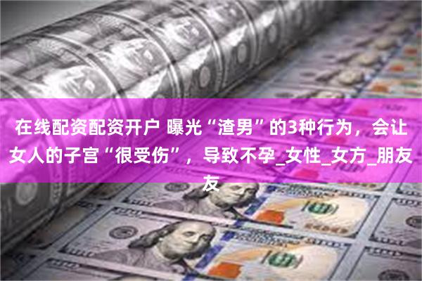 在线配资配资开户 曝光“渣男”的3种行为，会让女人的子宫“很受伤”，导致不孕_女性_女方_朋友