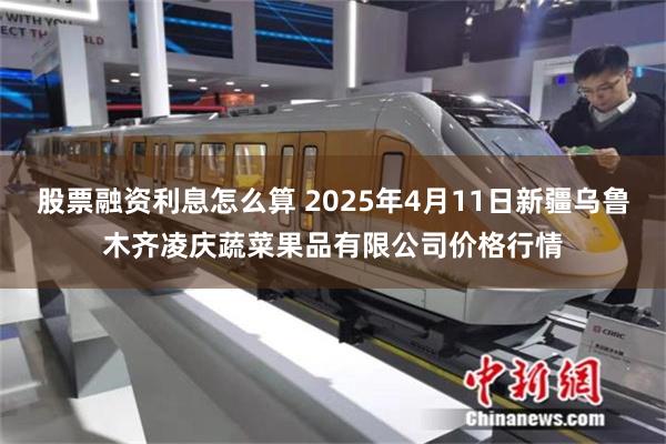 股票融资利息怎么算 2025年4月11日新疆乌鲁木齐凌庆蔬菜果品有限公司价格行情