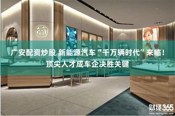 广安配资炒股 新能源汽车“千万辆时代”来临！顶尖人才成车企决胜关键