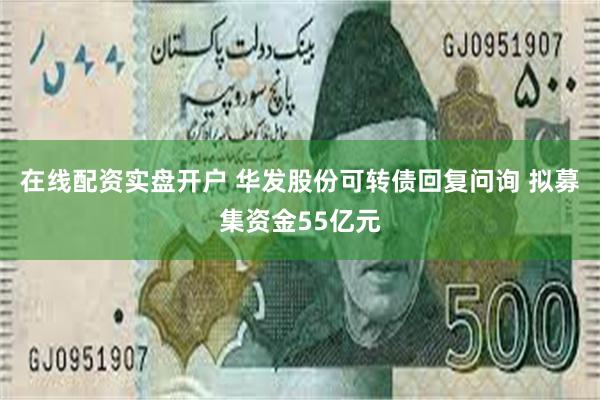 在线配资实盘开户 华发股份可转债回复问询 拟募集资金55亿元