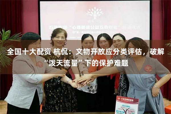 全国十大配资 杭侃：文物开放应分类评估，破解“泼天流量”下的保护难题