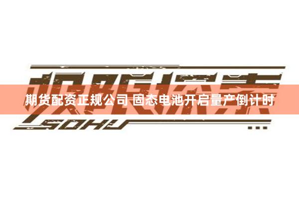 期货配资正规公司 固态电池开启量产倒计时