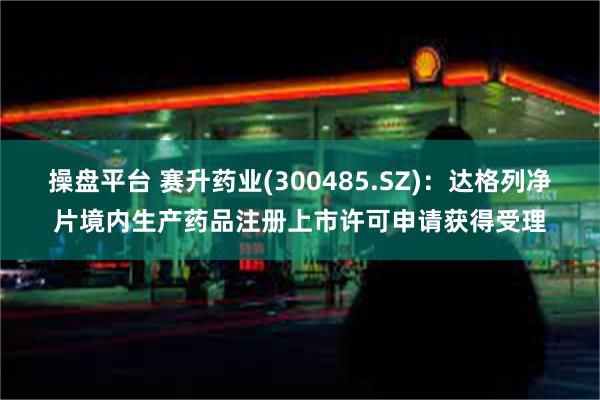 操盘平台 赛升药业(300485.SZ)：达格列净片境内生产药品注册上市许可申请获得受理