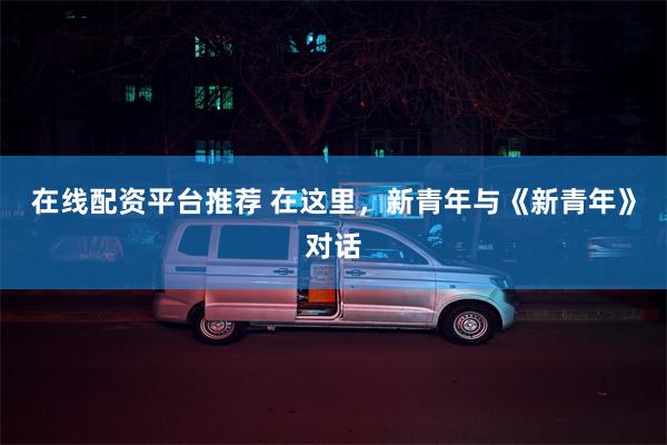 在线配资平台推荐 在这里，新青年与《新青年》对话