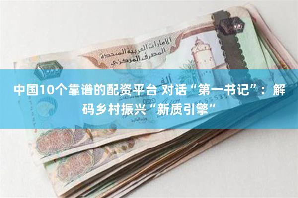 中国10个靠谱的配资平台 对话“第一书记”：解码乡村振兴“新质引擎”