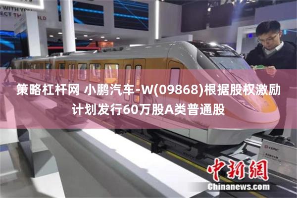 策略杠杆网 小鹏汽车-W(09868)根据股权激励计划发行60万股A类普通股