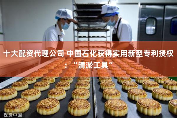 十大配资代理公司 中国石化获得实用新型专利授权：“清淤工具”
