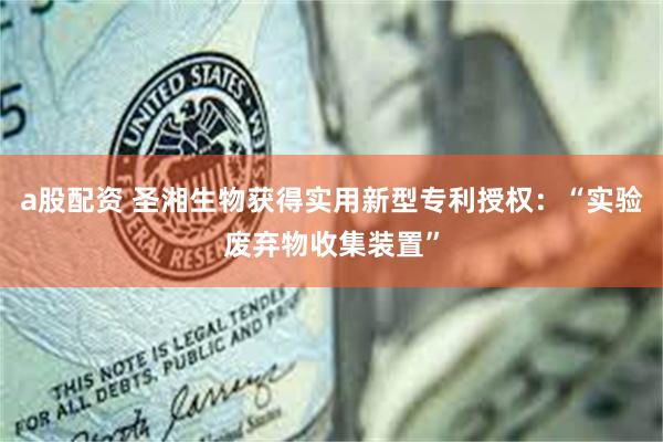 a股配资 圣湘生物获得实用新型专利授权：“实验废弃物收集装置”