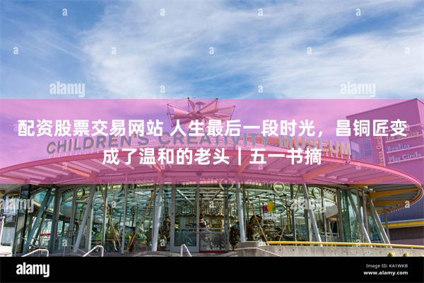 配资股票交易网站 人生最后一段时光，昌铜匠变成了温和的老头｜五一书摘