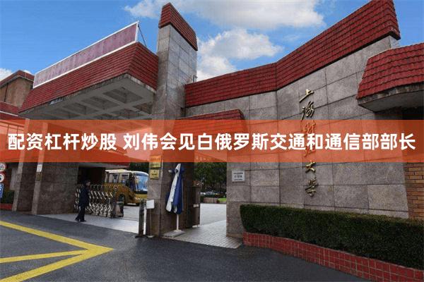 配资杠杆炒股 刘伟会见白俄罗斯交通和通信部部长