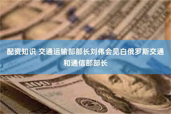 配资知识 交通运输部部长刘伟会见白俄罗斯交通和通信部部长