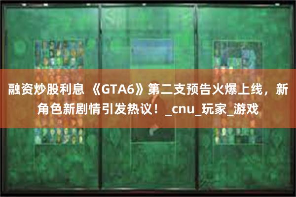 融资炒股利息 《GTA6》第二支预告火爆上线，新角色新剧情引发热议！_cnu_玩家_游戏