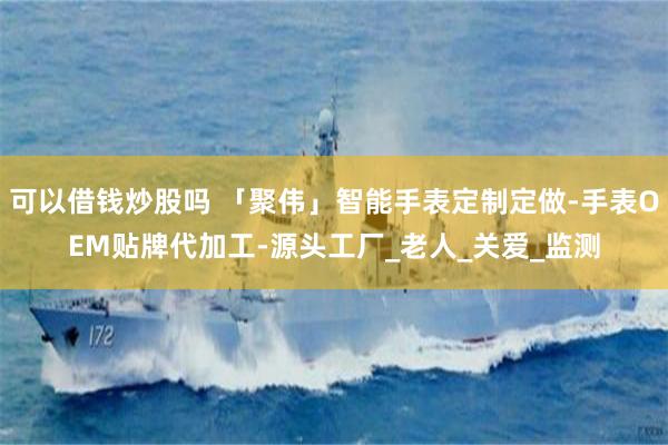可以借钱炒股吗 「聚伟」智能手表定制定做-手表OEM贴牌代加工-源头工厂_老人_关爱_监测