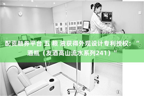 配资融券平台 五 粮 液获得外观设计专利授权：“酒瓶（友酒高山流水系列241）”