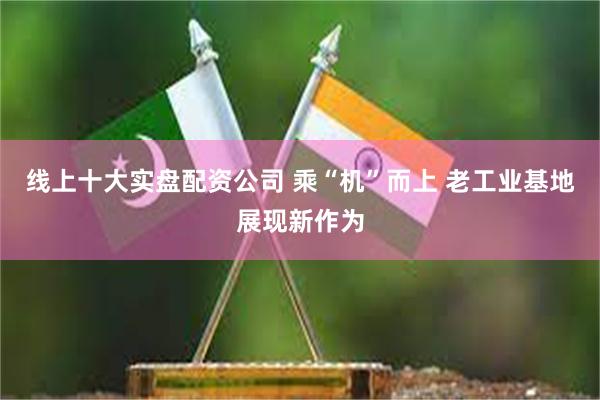 线上十大实盘配资公司 乘“机”而上 老工业基地展现新作为