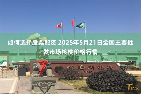 如何选择股票配资 2025年5月21日全国主要批发市场核桃价格行情