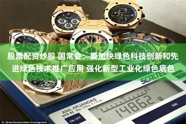 股票配资炒股 国常会：要加快绿色科技创新和先进绿色技术推广应用 强化新型工业化绿色底色