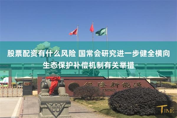 股票配资有什么风险 国常会研究进一步健全横向生态保护补偿机制有关举措