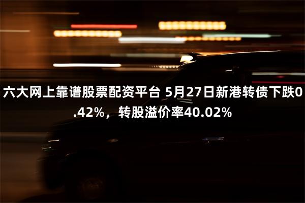 六大网上靠谱股票配资平台 5月27日新港转债下跌0.42%，转股溢价率40.02%