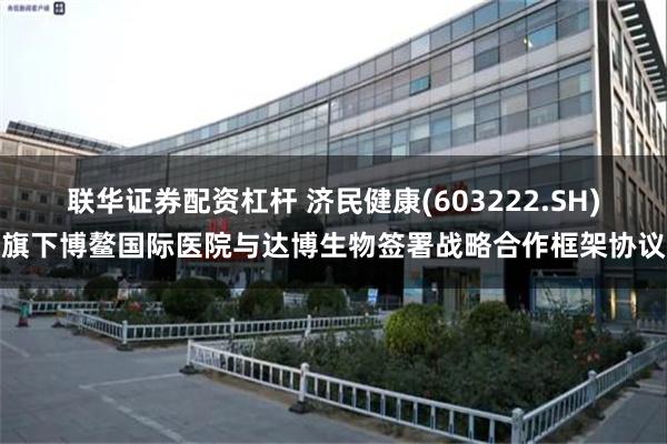 联华证券配资杠杆 济民健康(603222.SH)旗下博鳌国际医院与达博生物签署战略合作框架协议