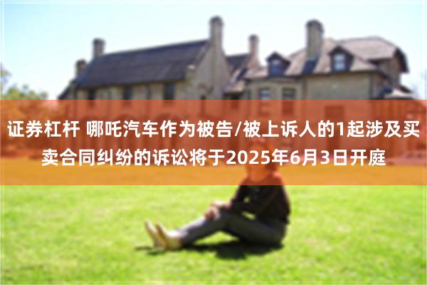 证券杠杆 哪吒汽车作为被告/被上诉人的1起涉及买卖合同纠纷的诉讼将于2025年6月3日开庭