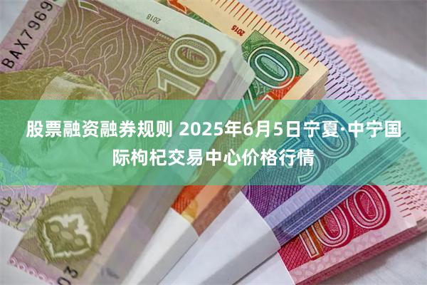 股票融资融券规则 2025年6月5日宁夏·中宁国际枸杞交易中心价格行情
