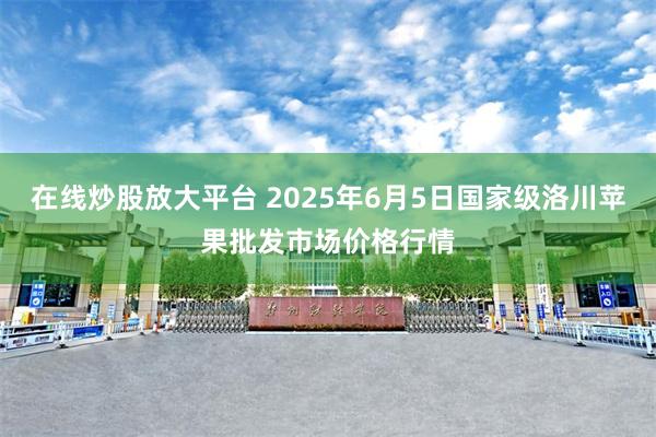 在线炒股放大平台 2025年6月5日国家级洛川苹果批发市场价格行情