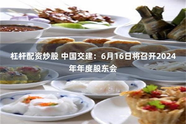 杠杆配资炒股 中国交建：6月16日将召开2024年年度股东会