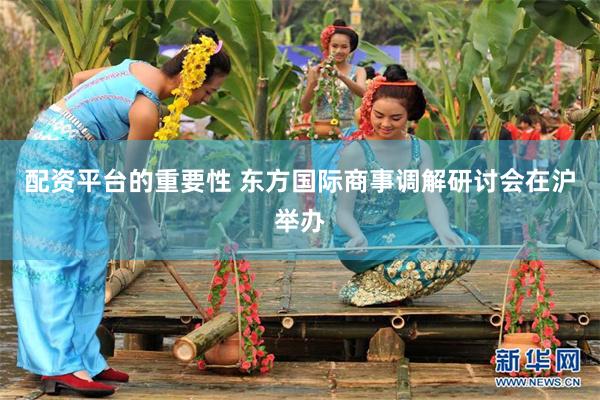 配资平台的重要性 东方国际商事调解研讨会在沪举办