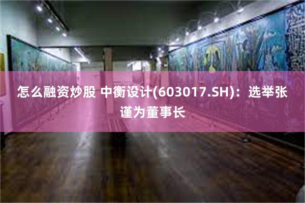 怎么融资炒股 中衡设计(603017.SH)：选举张谨为董事长