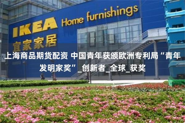 上海商品期货配资 中国青年获颁欧洲专利局“青年发明家奖”_创新者_全球_获奖