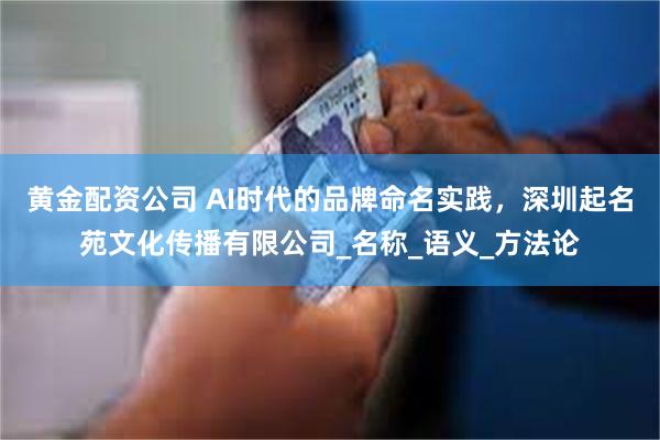 黄金配资公司 AI时代的品牌命名实践，深圳起名苑文化传播有限公司_名称_语义_方法论