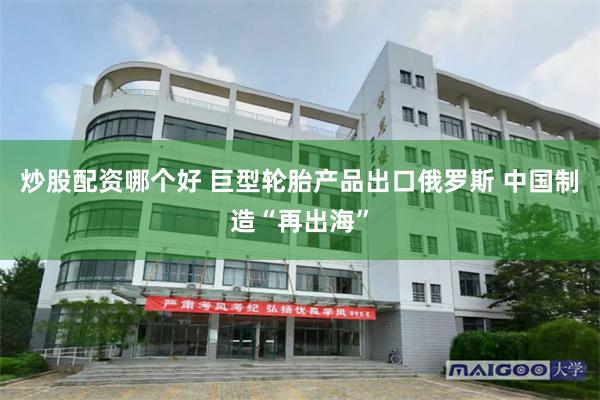 炒股配资哪个好 巨型轮胎产品出口俄罗斯 中国制造“再出海”