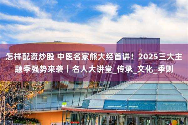 怎样配资炒股 中医名家熊大经首讲！2025三大主题季强势来袭丨名人大讲堂_传承_文化_季则