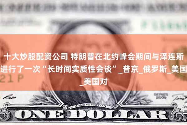 十大炒股配资公司 特朗普在北约峰会期间与泽连斯基进行了一次“长时间实质性会谈”_普京_俄罗斯_美国对