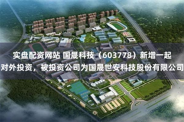 实盘配资网站 国晟科技（603778）新增一起对外投资，被投资公司为国晟世安科技股份有限公司